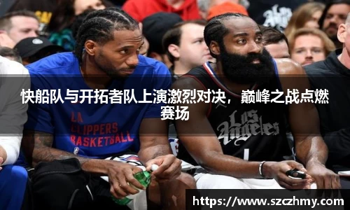 快船队与开拓者队上演激烈对决，巅峰之战点燃赛场