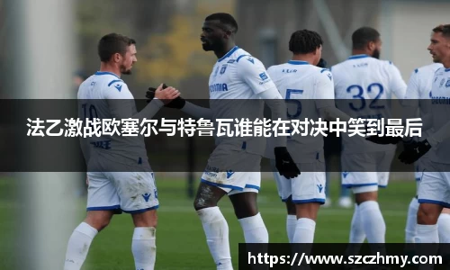 法乙激战欧塞尔与特鲁瓦谁能在对决中笑到最后